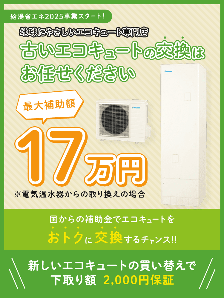 給湯省エネ2025年事業スタート！地球にやさしいエコキュート専門店古いエコキュートの交換はお任せください最大補助17万円国からの補助金でお得に交換するチャンス！新しいエコキュートの買い替えで下取り額2,000円補償